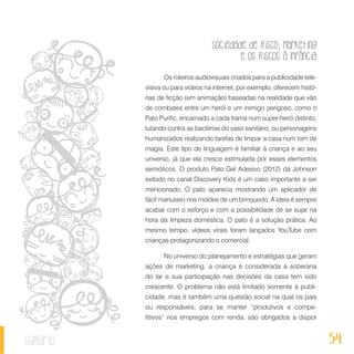 Sociedade de Risco, Marketing
e os Riscos à Infância
54sumário
Os roteiros audiovisuais criados para a publicidade tele-
visiva ou para vídeos na internet, por exemplo, oferecem histó-
rias de ficção (em animação) baseadas na realidade que vão
de combates entre um herói e um inimigo perigoso, como o
Pato Purific, encarnado a cada trama num super-herói distinto,
lutando contra as bactérias do vaso sanitário, ou personagens
humanizados realizando tarefas de limpar a casa num tom de
magia. Este tipo de linguagem é familiar à criança e ao seu
universo, já que ela cresce estimulada por esses elementos
semióticos. O produto Pato Gel Adesivo (2012) da Johnson
exibido no canal Discovery Kids é um caso importante a ser
mencionado. O pato aparecia mostrando um aplicador de
fácil manuseio nos moldes de um brinquedo. A ideia é sempre
acabar com o esforço e com a possibilidade de se sujar na
hora da limpeza doméstica. O pato é a solução prática. Ao
mesmo tempo, vídeos virais foram lançados YouTube com
crianças protagonizando o comercial.
No universo do planejamento e estratégias que geram
ações de marketing, a criança é considerada a soberana
do lar e sua participação nas decisões da casa tem sido
crescente. O problema não está limitado somente à publi-
cidade, mas é também uma questão social na qual os pais
ou responsáveis, para se manter “produtivos e compe-
titivos” nos empregos com renda, são obrigados a dispor
 