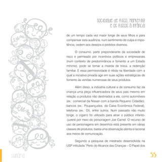 Sociedade de Risco, Marketing
e os Riscos à Infância
55sumário
de um tempo cada vez maior longe de seus filhos e para
compensar esta ausência, num sentimento de culpa e impo-
tência, cedem aos desejos e pedidos diversos.
O consumo, parte preponderante da sociedade de
risco e permeado por incentivos políticos e empresariais
(num contexto de predominância e fomento a um Estado
mínimo), pode se tornar a moeda de troca, a redenção
familiar. E essa permissividade é nítida na liberdade com a
qual a iniciativa privada age em suas ações estratégicas de
fomento às vendas numerosas de seus produtos.
Além disso, a indústria cultural e de consumo faz da
criança uma peça influenciadora de seus pais mesmo em
relação a produtos não destinados a ela, como automóveis
(ex.: comercial da Nissan com a banda Pequeno Cidadão),
bancos (ex.: Poupançudos, da Caixa Econômica Federal),
telefonia (ex.: Oi), entre outros. Num passado não muito
longe, o cigarro foi utilizado para atrair o público infanto-
-juvenil por meio do personagem Joe Camel. O recurso de
uso de personagens em desenhos está presente em várias
classes de produtos, basta uma observação atenta e racional
aos meios de comunicação.
Segundo a pesquisa de mestrado desenvolvida na
USP intitulada “Perto do Alcance das Crianças – O Papel dos
 