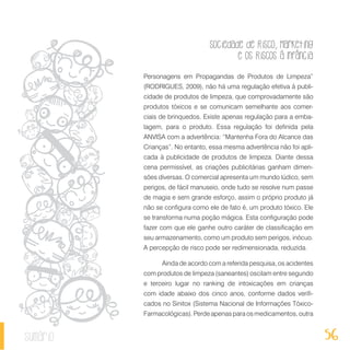 Sociedade de Risco, Marketing
e os Riscos à Infância
56sumário
Personagens em Propagandas de Produtos de Limpeza”
(RODRIGUES, 2009), não há uma regulação efetiva à publi-
cidade de produtos de limpeza, que comprovadamente são
produtos tóxicos e se comunicam semelhante aos comer-
ciais de brinquedos. Existe apenas regulação para a emba-
lagem, para o produto. Essa regulação foi definida pela
ANVISA com a advertência: “Mantenha Fora do Alcance das
Crianças”. No entanto, essa mesma advertência não foi apli-
cada à publicidade de produtos de limpeza. Diante dessa
cena permissível, as criações publicitárias ganham dimen-
sões diversas. O comercial apresenta um mundo lúdico, sem
perigos, de fácil manuseio, onde tudo se resolve num passe
de magia e sem grande esforço, assim o próprio produto já
não se configura como ele de fato é, um produto tóxico. Ele
se transforma numa poção mágica. Esta configuração pode
fazer com que ele ganhe outro caráter de classificação em
seu armazenamento, como um produto sem perigos, inócuo.
A percepção de risco pode ser redimensionada, reduzida.
Ainda de acordo com a referida pesquisa, os acidentes
com produtos de limpeza (saneantes) oscilam entre segundo
e terceiro lugar no ranking de intoxicações em crianças
com idade abaixo dos cinco anos, conforme dados verifi-
cados no Sinitox (Sistema Nacional de Informações Tóxico-
Farmacológicas). Perde apenas para os medicamentos, outra
 
