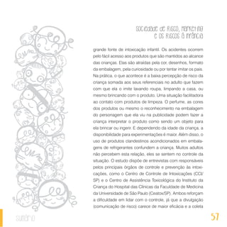 Sociedade de Risco, Marketing
e os Riscos à Infância
57sumário
grande fonte de intoxicação infantil. Os acidentes ocorrem
pelo fácil acesso aos produtos que são mantidos ao alcance
das crianças. Elas são atraídas pela cor, desenhos, formato
da embalagem, pela curiosidade ou por tentar imitar os pais.
Na prática, o que acontece é a baixa percepção de risco da
criança somada aos seus referenciais no adulto que fazem
com que ela o imite lavando roupa, limpando a casa, ou
mesmo brincando com o produto. Uma situação facilitadora
ao contato com produtos de limpeza. O perfume, as cores
dos produtos ou mesmo o reconhecimento na embalagem
do personagem que ela viu na publicidade podem fazer a
criança interpretar o produto como sendo um objeto para
ela brincar ou ingerir. E dependendo da idade da criança, a
disponibilidade para experimentações é maior. Além disso, o
uso de produtos clandestinos acondicionados em embala-
gens de refrigerantes confundem a criança. Muitos adultos
não percebem esta relação, eles se sentem no controle da
situação. O estudo dispõe de entrevistas com responsáveis
pelos principais órgãos de controle e prevenção às intoxi-
cações, como o Centro de Controle de Intoxicações (CCI/
SP) e o Centro de Assistência Toxicológica do Instituto da
Criança do Hospital das Clínicas da Faculdade de Medicina
da Universidade de São Paulo (Ceatox/SP). Ambos reforçam
a dificuldade em lidar com o controle, já que a divulgação
(comunicação de risco) carece de maior eficácia e a coleta
 