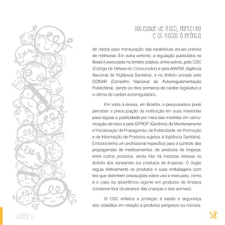 Sociedade de Risco, Marketing
e os Riscos à Infância
58sumário
de dados para mensuração das estatísticas anuais precisa
de melhorias. Em outra vertente, a regulação publicitária no
Brasil é executada no âmbito público, entre outros, pelo CDC
(Código de Defesa do Consumidor) e pela ANVISA (Agência
Nacional de Vigilância Sanitária), e no âmbito privado pelo
CONAR (Conselho Nacional de Autorregulamentação
Publicitária), sendo os dois primeiros de caráter legislativo e
o último de caráter autorregulatório.
Em visita à Anvisa, em Brasília, a pesquisadora pode
perceber a preocupação da instituição em suas investidas
para regular a publicidade por meio das medidas em comu-
nicação de risco e pela GPROP (Gerência de Monitoramento
e Fiscalização de Propaganda, de Publicidade, de Promoção
e de Informação de Produtos sujeitos à Vigilância Sanitária).
Embora tenha um profissional específico para o controle das
propagandas de medicamentos, de produtos de limpeza,
entre outros produtos, ainda não há medidas efetivas no
âmbito dos saneantes (os produtos de limpeza). O órgão
regula efetivamente os produtos e suas embalagens com
leis que delimitam precauções sobre uso e manuseio, como
é o caso da advertência vigente em produtos de limpeza
(conserve fora do alcance das crianças e dos animais).
O CDC enfatiza a proteção à saúde e segurança
dos cidadãos em relação a produtos perigosos ou nocivos,
 