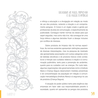 Sociedade de Risco, Marketing
e os Riscos à Infância
59sumário
e reforça a educação e a divulgação em relação ao modo
de uso dos produtos, evitando a indução a um comporta-
mento perigoso. O Conar é um órgão criado e gerido por
profissionais da área de comunicação, e especificamente da
publicidade. Consegue manter normas da classe para que
sejam seguidas, mas como não é lei, não consegue ter uma
força efetiva e algumas decisões ficam a desejar inclusive
por conflitos de interesse.
Sobre produtos de limpeza não há normas especí-
ficas. As normas existentes apresentam definições passíveis
de diversas interpretações, mas na pesquisa de mestrado
são apresentadas associações com outras categorias como
de bebidas alcoólicas e de produtos tóxicos onde consta-
ta-se a menção aos cuidados relativos à criação e à comu-
nicação publicitária, tanto para a prevenção de acidentes,
quanto para os cuidados com as crianças. Por outro lado,
algumas organizações não-governamentais como o Instituto
Alana e Criança Segura desenvolvem medidas preventivas
e de conscientização da população em relação à comuni-
cação mercadológica (Instituto Alana) e à segurança no uso
de produtos (Criança Segura).
A atuação do poder público tanto pela exigência das
empresas em fazer valer sua responsabilidade perante à
sociedade, quanto em apresentar os perigos dos produtos
 