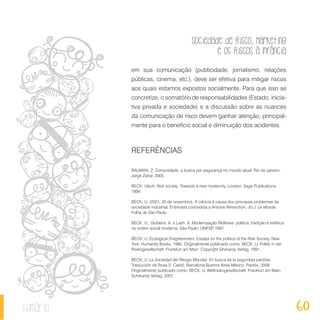 Sociedade de Risco, Marketing
e os Riscos à Infância
60sumário
em sua comunicação (publicidade, jornalismo, relações
públicas, cinema, etc.), deve ser efetiva para mitigar riscos
aos quais estamos expostos socialmente. Para que isso se
concretize, o somatório de responsabilidades (Estado, inicia-
tiva privada e sociedade) e a discussão sobre as nuances
da comunicação de risco devem ganhar atenção, principal-
mente para o benefício social e diminuição dos acidentes.
REFERÊNCIAS
BAUMAN, Z. Comunidade: a busca por segurança no mundo atual. Rio de Janeiro:
Jorge Zahar, 2005.
BECK, Ulrich. Risk society. Towards a new modernity. London, Sage Publications,
1999.
BECK, U. (2001, 20 de novembro). A ciência é causa dos principais problemas da
sociedade industrial. Entrevista concedida a Antoine Reverchon, do J. Le Monde,
Folha de São Paulo.
BECK, U.; Giddens, A. e Lash, S. Modernização Reflexiva: política, tradição e estética
na ordem social moderna. São Paulo: UNESP, 1997.
BECK, U. Ecological Enlightenment. Essays on the politics of the Risk Society. New
York: Humanity Books, 1995. Originalmente publicado como: BECK, U. Politik in der
Risikogesellschaft. Frankfurt am Main: Copyright Sihrkamp Verlag, 1991.
BECK, U. La Sociedad del Riesgo Mundial. En busca de la seguridad perdida.
Traducción de Rosa S. Carbó. Barcelona-Buenos Aires-México: Paidós, 2008.
Originalmente publicado como: BECK, U. Weltrisikogesellschaft. Frankfurt am Main:
Suhrkamp Verlag, 2007.
 