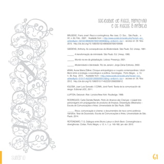 Sociedade de Risco, Marketing
e os Riscos à Infância
61sumário
BRUSEKE, Franz Josef. Risco e contingência. Rev. bras. Ci. Soc., São Paulo , v.
22, n. 63, Feb. 2007. Available from <http://www.scielo.br/scielo.php?script=sci_
arttext&pid=S0102-69092007000100006&lng=en&nrm=iso>. access on 04 Nov.
2010. http://dx.doi.org/10.1590/S0102-69092007000100006.
GIDDENS, Anthony. As consequências da Modernidade. São Paulo: Ed. Unesp, 1991.
______. A transformação da intimidade. São Paulo: Ed. Unesp, 1995.
______. Mundo na era da globalização. Lisboa: Presença, 2001.
______. Modernidade e Identidade. Rio de Janeiro: Jorge Zahar Editores, 2003.
IANNI, Aurea Maria Zöllner. Choque antropológico e o sujeito contemporâneo: Ulrich
Beck entre a ecologia, a sociologia e a política. Sociologias, Porto Alegre , v. 14,
n. 30, Aug. 2012 . Available from <http://www.scielo.br/scielo.php?script=sci_
arttext&pid=S1517-45222012000200012&lng=en&nrm=iso>. access on 25 Nov.
2012. http://dx.doi.org/10.1590/S1517-45222012000200012.
IGLESIA, Juan Luis Gonzalo; I COMA, Jordi Farré. Teoría de la comunicación de
riesgo. Editorial UOC, 2011.
LUPTON, Deborah. Risk. London/New York: Routledge, 1999.
RODRIGUES, Carla Daniela Rabelo. Perto do Alcance das Crianças: o papel dos
personagens em propagandas de produtos de limpeza. Dissertação (Mestrado) -
Escola de Comunicações e Artes, Universidade de São Paulo, 2009.
______. Risco, comunicação e cinema: o documentário de risco como potência
narrativa. Tese de Doutorado. Escola de Comunicações e Artes, Universidade de São
Paulo, 2014.
ROTONDARO, T. G. Diálogos entre Bruno Latour e Ulrich Beck: Convergências e
divergências. Civitas, Porto Alegre, v. 12, n. 1, p. 145-160, jan.-abr. 2012.
 