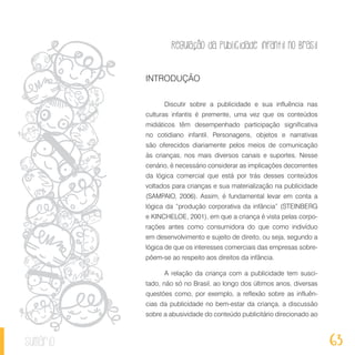 Regulação da publicidade infantil no Brasil
63sumário
INTRODUÇÃO
Discutir sobre a publicidade e sua influência nas
culturas infantis é premente, uma vez que os conteúdos
midiáticos têm desempenhado participação significativa
no cotidiano infantil. Personagens, objetos e narrativas
são oferecidos diariamente pelos meios de comunicação
às crianças, nos mais diversos canais e suportes. Nesse
cenário, é necessário considerar as implicações decorrentes
da lógica comercial que está por trás desses conteúdos
voltados para crianças e sua materialização na publicidade
(SAMPAIO, 2006). Assim, é fundamental levar em conta a
lógica da “produção corporativa da infância” (STEINBERG
e KINCHELOE, 2001), em que a criança é vista pelas corpo-
rações antes como consumidora do que como indivíduo
em desenvolvimento e sujeito de direito, ou seja, segundo a
lógica de que os interesses comerciais das empresas sobre-
põem-se ao respeito aos direitos da infância.
A relação da criança com a publicidade tem susci-
tado, não só no Brasil, ao longo dos últimos anos, diversas
questões como, por exemplo, a reflexão sobre as influên-
cias da publicidade no bem-estar da criança, a discussão
sobre a abusividade do conteúdo publicitário direcionado ao
 