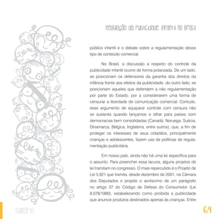 Regulação da publicidade infantil no Brasil
64sumário
público infantil e o debate sobre a regulamentação desse
tipo de conteúdo comercial.
No Brasil, a discussão a respeito do controle da
publicidade infantil ocorre de forma polarizada. De um lado,
se posicionam os defensores da garantia dos direitos da
infância frente aos efeitos da publicidade; do outro lado, se
posicionam aqueles que defendem a não regulamentação
por parte do Estado, por a considerarem uma forma de
censurar a liberdade de comunicação comercial. Contudo,
esse argumento de equiparar controle com censura não
se sustenta quando lançamos o olhar para países com
democracias bem consolidadas (Canadá, Noruega, Suécia,
Dinamarca, Bélgica, Inglaterra, entre outros), que, a fim de
proteger os interesses de seus cidadãos, principalmente
crianças e adolescentes, fazem uso de políticas de regula-
mentação publicitária.
Em nosso país, ainda não há uma lei específica para
o assunto. Para preencher essa lacuna, alguns projetos de
lei tramitam no congresso. O mais repercutido é o Projeto de
Lei 5.921 que tramita, desde dezembro de 2001, na Câmara
dos Deputados e propõe o acréscimo de um parágrafo
no artigo 37 do Código de Defesa do Consumidor (Lei
8.078/1990), estabelecendo como proibida a publicidade
que anuncie produtos destinados apenas às crianças. Entre
 
