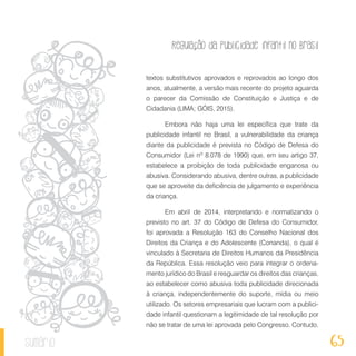 Regulação da publicidade infantil no Brasil
65sumário
textos substitutivos aprovados e reprovados ao longo dos
anos, atualmente, a versão mais recente do projeto aguarda
o parecer da Comissão de Constituição e Justiça e de
Cidadania (LIMA; GÓIS, 2015).
Embora não haja uma lei específica que trate da
publicidade infantil no Brasil, a vulnerabilidade da criança
diante da publicidade é prevista no Código de Defesa do
Consumidor (Lei nº 8.078 de 1990) que, em seu artigo 37,
estabelece a proibição de toda publicidade enganosa ou
abusiva. Considerando abusiva, dentre outras, a publicidade
que se aproveite da deficiência de julgamento e experiência
da criança.
Em abril de 2014, interpretando e normatizando o
previsto no art. 37 do Código de Defesa do Consumidor,
foi aprovada a Resolução 163 do Conselho Nacional dos
Direitos da Criança e do Adolescente (Conanda), o qual é
vinculado à Secretaria de Direitos Humanos da Presidência
da República. Essa resolução veio para integrar o ordena-
mento jurídico do Brasil e resguardar os direitos das crianças,
ao estabelecer como abusiva toda publicidade direcionada
à criança, independentemente do suporte, mídia ou meio
utilizado. Os setores empresariais que lucram com a publici-
dade infantil questionam a legitimidade de tal resolução por
não se tratar de uma lei aprovada pelo Congresso. Contudo,
 