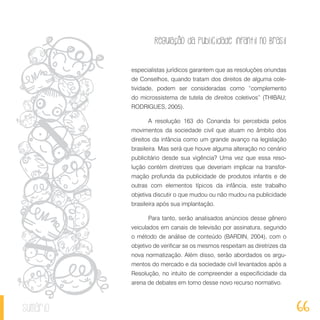 Regulação da publicidade infantil no Brasil
66sumário
especialistas jurídicos garantem que as resoluções oriundas
de Conselhos, quando tratam dos direitos de alguma cole-
tividade, podem ser consideradas como “complemento
do microssistema de tutela de direitos coletivos” (THIBAU;
RODRIGUES, 2005).
A resolução 163 do Conanda foi percebida pelos
movimentos da sociedade civil que atuam no âmbito dos
direitos da infância como um grande avanço na legislação
brasileira. Mas será que houve alguma alteração no cenário
publicitário desde sua vigência? Uma vez que essa reso-
lução contém diretrizes que deveriam implicar na transfor-
mação profunda da publicidade de produtos infantis e de
outras com elementos típicos da infância, este trabalho
objetiva discutir o que mudou ou não mudou na publicidade
brasileira após sua implantação.
Para tanto, serão analisados anúncios desse gênero
veiculados em canais de televisão por assinatura, segundo
o método de análise de conteúdo (BARDIN, 2004), com o
objetivo de verificar se os mesmos respeitam as diretrizes da
nova normatização. Além disso, serão abordados os argu-
mentos do mercado e da sociedade civil levantados após a
Resolução, no intuito de compreender a especificidade da
arena de debates em torno desse novo recurso normativo.
 