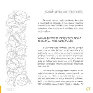 Regulação da publicidade infantil no Brasil
67sumário
Espera-se, com os resultados obtidos, demonstrar
a necessidade de efetivação de uma atuação regulatória
democrática no setor publicitário para de fato garantir os
direitos das crianças em meio à sociedade de consumo
contemporânea.
A LINGUAGEM PUBLICITÁRIA SEGUNDO A
RESOLUÇÃO 163 E SUAS RAZÕES
É publicidade toda informação, veiculada por qual-
quer forma ou meio de comunicação, destinada a um
público-alvo com o objetivo de estimular o consumo de
produtos ou serviços, por meio de técnicas de persuasão
(MOMBERGER, 2002). Nesse sentido, a publicidade infantil
pode ser definida como aquela que tem a finalidade de
persuadir a criança ao consumo, para isso, se utilizando de
vários artifícios.
Uma vez que a publicidade é parte integrante de uma
rede mais ampla que é a esfera do consumo, a relação das
crianças com a publicidade vai muito além do instante em
que elas “veem/ouvem os apelos publicitários” (SAMPAIO,
2009, p. 15). São diversas as situações em que as crianças
são estimuladas a conviver com marcas e produtos. Por
 
