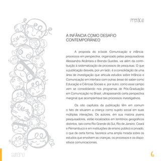 Prefácio
6sumário
A INFÂNCIA COMO DESAFIO
CONTEMPORÂNEO
A proposta do e-book Comunicação e infância:
processos em perspectiva, organizado pelas pesquisadoras
Alessandra Alcântara e Brenda Guedes, vai além da contri-
buição à sistematização de processos de pesquisas. O que
a publicação desvela, por um lado, é a consolidação de uma
área de investigação que articula estudos sobre Infância e
Comunicação em interface com outras áreas do saber como
Educação e Ciências Sociais e, por outro, como esse campo
vem se consolidando nos programas de Pós-Graduação
em Comunicação no Brasil, ultrapassando certa perspectiva
marginal que acompanhava tais processos investigativos.
Os oito capítulos da publicação têm em comum
o fato de situarem a criança como sujeito social em suas
múltiplas interações. Os autores, em sua maioria jovens
pesquisadores, estão localizados em territórios geográficos
distintos, tais como Rio Grande do Sul, Rio de Janeiro, Ceará
e Pernambuco e em instituições de ensino público e privado,
o que de certa forma, favorece uma ampla mirada sobre os
estudos que envolvem as crianças, os processos e os dispo-
sitivos comunicacionais.
 