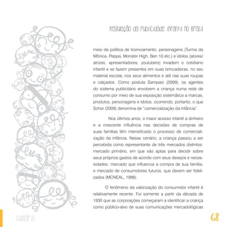 Regulação da publicidade infantil no Brasil
68sumário
meio da política de licenciamento, personagens (Turma da
Mônica, Peppa, Monster High, Ben 10 etc.) e ídolos (atores/
atrizes, apresentadores, youtubers) invadem o cotidiano
infantil e se fazem presentes em suas brincadeiras, no seu
material escolar, nos seus alimentos e até nas suas roupas
e calçados. Como postula Sampaio (2009), os agentes
do sistema publicitário envolvem a criança numa rede de
consumo por meio de sua exposição sistemática a marcas,
produtos, personagens e ídolos, ocorrendo, portanto, o que
Schor (2009) denomina de “comercialização da infância”.
	 Nos últimos anos, o maior acesso infantil a dinheiro
e a crescente influência nas decisões de compras de
suas famílias têm intensificado o processo de comerciali-
zação da infância. Nesse cenário, a criança passou a ser
percebida como representante de três mercados distintos:
mercado primário, em que são aptas para decidir sobre
seus próprios gastos de acordo com seus desejos e neces-
sidades; mercado que influencia a compra de sua família;
e mercado de consumidores futuros, que devem ser fideli-
zados (MCNEAL, 1998).
O fenômeno da valorização do consumidor infantil é
relativamente recente. Foi somente a partir da década de
1930 que as corporações começaram a identificar a criança
como público-alvo de suas comunicações mercadológicas
 