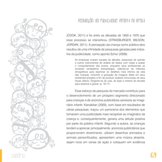 Regulação da publicidade infantil no Brasil
69sumário
(COOK, 2011) e foi entre as décadas de 1950 e 1970 que
esse processo se intensificou (STRASBURGER; WILSON;
JORDAN, 2011). A percepção da criança como público-alvo
resultou de uma infinidade de pesquisas geradas pela indús-
tria da publicidade, como aponta Schor (2009):
As empresas criaram escalas de atitudes, pesquisas de opinião
e outros instrumentos de análise de dados com vistas a avaliar
o comportamento dos jovens, enquanto seus profissionais se
tornaram verdadeiros antropólogos, valendo-se de métodos
etnográficos para examinar os detalhes mais íntimos da vida
das crianças, incluindo a gravação de imagens delas em seus
ambientes privados a fim de produzir análises minuciosas de seus
rituais diários. Dirigiram-se às ruas, às lojas e mesmo às escolas
para observar e gravar. (p. 16-17)
Esse esforço de pesquisa do mercado contribuiu para
o desenvolvimento de um próspero segmento direcionado
para crianças e de anúncios publicitários sensíveis ao imagi-
nário infantil. Karsaklian (2000), com base em resultados de
várias pesquisas, traçou um panorama dos elementos que
tornariam uma publicidade mais receptível ao imaginário da
criança e, consequentemente, geraria uma atitude positiva
por parte do público infantil. Segundo a autora, as crianças
tendem a apreciar, principalmente, anúncios publicitários que
proporcionem divertimento, utilizem desenhos animados e
animais personificados, apresentem uma música atraente,
sejam ricos em cenas de ação e coloquem em evidência
 
