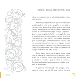 Regulação da publicidade infantil no Brasil
70sumário
valores como, por exemplo: ser forte, inteligente, bom amigo,
herói da turma.
Karsaklian (2000) aponta ainda que a memorização de
uma criança é, de modo geral, mais gráfica do que verbal e,
por esse motivo, a associação entre o nome de uma marca
com um personagem ou um símbolo tende a aumentar as
chances de serem memorizadas por crianças. Os persona-
gens ou mascotes, portanto, facilitam a percepção da marca
e, se forem licenciados, representam um contato próximo da
criança com seu “herói” favorito. Se utilizados em promo-
ções, os personagens valorizam ainda mais a marca, uma
vez que pesquisas evidenciam que “a participação ativa da
criança em relação à marca, por intermédio de concursos e
de jogos, engendra efeitos mais duráveis na persuasão da
criança” (MONTIGNEAUX, 2003, p. 232).
Cores, jingles, humor, personagens, ídolos, cenas
de ação, movimento, desenho animado, promoção, enfim,
muitos são os artifícios usados na publicidade para atrair
a atenção e persuadir o público infantil ao consumo.
Entretanto, será que a criança compreende o caráter persu-
asivo da publicidade?
A potencial vulnerabilidade das crianças, princi-
palmente menores que oito (8) anos, frente a estímulos
 