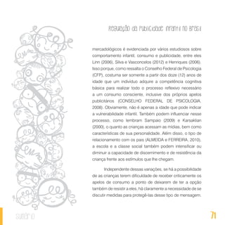 Regulação da publicidade infantil no Brasil
71sumário
mercadológicos é evidenciada por vários estudiosos sobre
comportamento infantil, consumo e publicidade, entre eles
Linn (2006), Silva e Vasconcelos (2012) e Henriques (2006).
Isso porque, como ressalta o Conselho Federal de Psicologia
(CFP), costuma ser somente a partir dos doze (12) anos de
idade que um indivíduo adquire a competência cognitiva
básica para realizar todo o processo reflexivo necessário
a um consumo consciente, inclusive dos próprios apelos
publicitários (CONSELHO FEDERAL DE PSICOLOGIA,
2008). Obviamente, não é apenas a idade que pode indicar
a vulnerabilidade infantil. Também podem influenciar nesse
processo, como lembram Sampaio (2009) e Karsaklian
(2000), o quanto as crianças acessam as mídias, bem como
características de sua personalidade. Além disso, o tipo de
relacionamento com os pais (ALMEIDA e FERREIRA, 2010),
a escola e a classe social também podem intensificar ou
diminuir a capacidade de discernimento e de resistência da
criança frente aos estímulos que lhe chegam.
Independente dessas variações, se há a possibilidade
de as crianças terem dificuldade de receber criticamente os
apelos de consumo a ponto de deixarem de ter a opção
também de resistir a eles, há claramente a necessidade de se
discutir medidas para protegê-las desse tipo de mensagem.
 