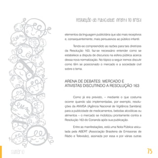 Regulação da publicidade infantil no Brasil
73sumário
elementos da linguagem publicitária que são mais receptivos
e, consequentemente, mais persuasivos ao público infantil.
Tendo-se compreendido as razões para tais diretrizes
da Resolução 163, faz-se necessário entender como se
estabelece a disputa de discursos na esfera pública acerca
dessa nova normatização. No tópico a seguir iremos discutir
como têm se posicionado o mercado e a sociedade civil
sobre o tema.
ARENA DE DEBATES: MERCADO E
ATIVISTAS DISCUTINDO A RESOLUÇÃO 163
Como já era previsto, – mediante o que costuma
ocorrer quando são implementadas, por exemplo, resolu-
ções da ANVISA (Agência Nacional de Vigilância Sanitária)
para a publicidade de medicamentos, bebidas alcoólicas ou
alimentos – o mercado se mobilizou prontamente contra a
Resolução 163 do Conanda após sua publicação.
Entre as manifestações, está uma Nota Pública veicu-
lada pela ABERT (Associação Brasileira de Emissoras de
Rádio e Televisão), assinada por essa e por várias outras
 