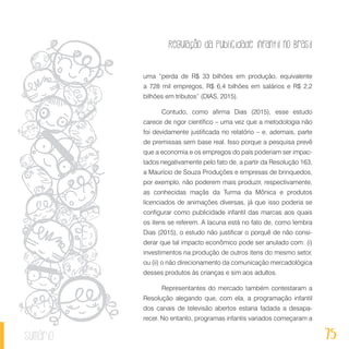 Regulação da publicidade infantil no Brasil
75sumário
uma “perda de R$ 33 bilhões em produção, equivalente
a 728 mil empregos, R$ 6,4 bilhões em salários e R$ 2,2
bilhões em tributos” (DIAS, 2015).
Contudo, como afirma Dias (2015), esse estudo
carece de rigor científico – uma vez que a metodologia não
foi devidamente justificada no relatório – e, ademais, parte
de premissas sem base real. Isso porque a pesquisa prevê
que a economia e os empregos do país poderiam ser impac-
tados negativamente pelo fato de, a partir da Resolução 163,
a Maurício de Souza Produções e empresas de brinquedos,
por exemplo, não poderem mais produzir, respectivamente,
as conhecidas maçãs da Turma da Mônica e produtos
licenciados de animações diversas, já que isso poderia se
configurar como publicidade infantil das marcas aos quais
os itens se referem. A lacuna está no fato de, como lembra
Dias (2015), o estudo não justificar o porquê de não consi-
derar que tal impacto econômico pode ser anulado com: (i)
investimentos na produção de outros itens do mesmo setor,
ou (ii) o não direcionamento da comunicação mercadológica
desses produtos às crianças e sim aos adultos.
Representantes do mercado também contestaram a
Resolução alegando que, com ela, a programação infantil
dos canais de televisão abertos estaria fadada a desapa-
recer. No entanto, programas infantis variados começaram a
 