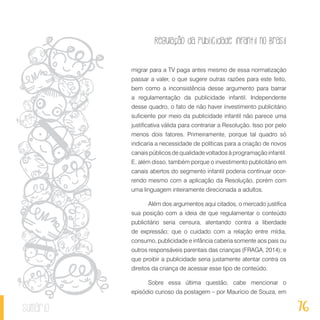 Regulação da publicidade infantil no Brasil
76sumário
migrar para a TV paga antes mesmo de essa normatização
passar a valer, o que sugere outras razões para este feito,
bem como a inconsistência desse argumento para barrar
a regulamentação da publicidade infantil. Independente
desse quadro, o fato de não haver investimento publicitário
suficiente por meio da publicidade infantil não parece uma
justificativa válida para contrariar a Resolução. Isso por pelo
menos dois fatores. Primeiramente, porque tal quadro só
indicaria a necessidade de políticas para a criação de novos
canais públicos de qualidade voltados à programação infantil.
E, além disso, também porque o investimento publicitário em
canais abertos do segmento infantil poderia continuar ocor-
rendo mesmo com a aplicação da Resolução, porém com
uma linguagem inteiramente direcionada a adultos.
Além dos argumentos aqui citados, o mercado justifica
sua posição com a ideia de que regulamentar o conteúdo
publicitário seria censura, atentando contra a liberdade
de expressão; que o cuidado com a relação entre mídia,
consumo, publicidade e infância caberia somente aos pais ou
outros responsáveis parentais das crianças (FRAGA, 2014); e
que proibir a publicidade seria justamente atentar contra os
direitos da criança de acessar esse tipo de conteúdo.
Sobre essa última questão, cabe mencionar o
episódio curioso da postagem – por Maurício de Souza, em
 
