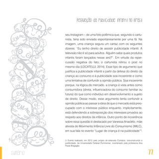 Regulação da publicidade infantil no Brasil
77sumário
seu Instagram – de uma foto polêmica que, segundo o cartu-
nista, teria sido enviada espontaneamente por uma fã. Na
imagem, uma criança segura um cartaz com os seguintes
dizeres: “Eu tenho direito de assistir publicidade infantil. A
televisão não é só para adultos. Alguém sabe quais produtos
infantis foram lançados nesse ano?”. Em virtude da reper-
cussão negativa do fato, o cartunista retirou o post no
mesmo dia (LOCATELLI, 2014). Esse tipo de argumento que
justifica a publicidade infantil a partir da defesa do direito da
criança ao consumo e à publicidade soa incoerente e como
uma tentativa de confundir a opinião pública. Soa incoerente
porque, na lógica do mercado, a criança é vista antes como
consumidora (direta, influenciadora do consumo familiar ou
futura) do que como indivíduo em desenvolvimento e sujeito
de direito. Desse modo, esse argumento tenta confundir a
opinião pública ao passar a ideia de que o mercado está preo-
cupado com o interesse público enquanto, implicitamente,
está defendendo a sobreposição dos interesses privados ao
respeito aos direitos da infância. Outro ponto de incoerência
sobre essa questão é destacado por Vanessa Anacleto, mãe
ativista do Movimento Infância Livre do Consumismo (MILC),
em sua fala no evento “Lugar de criança é na publicidade”3
.
3. Evento realizado, em 2013, pelo projeto de extensão Contatos: (re)construindo a
publicidade, da Universidade Federal Fluminense, coordenado pela professora Ana
Paula Bragaglia.
 