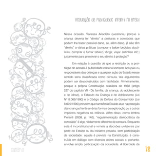Regulação da publicidade infantil no Brasil
78sumário
Nessa ocasião, Vanessa Anacleto questionou porque a
criança deveria ter “direito” a posturas e conteúdos que
podem lhe trazer possível dano, se, além disso, já não têm
“direito” a várias práticas (comprar e beber bebidas alcoó-
licas, comprar e fumar tabaco, dirigir, viajar sozinhas etc.)
justamente para preservar o seu direito à proteção?
Em relação à questão de que a restrição ou a proi-
bição do acesso à publicidade caberia somente aos pais ou
responsáveis das crianças e qualquer ação do Estado nesse
sentido seria classificada como censura, tais argumentos
podem ser desconstruídos com facilidade. Primeiramente,
porque a própria Constituição brasileira de 1988 (artigo
227 do capítulo VII - Da família, da criança, do adolescente
e do idoso), o Estatuto da Criança e do Adolescente (Lei
Nº 8.069/1990) e o Código de Defesa do Consumidor (Lei
8.070/1990) preveem que também o Estado atue na proteção
das crianças frente a várias formas de exploração ou a outros
impactos negativos na infância. Além disso, como lembra
Pieranti (2008, p. 140), “regulamentação democrática de
conteúdo” é algo nitidamente diferente de censura. Enquanto
esta é inconstitucional e remete a decisões unilaterais por
parte do Estado ou da iniciativa privada, sem participação
da sociedade; aquela é prevista na Constituição, é cons-
truída em diálogo com diversos atores sociais e, portanto,
envolve ampla participação da sociedade. A liberdade de
 