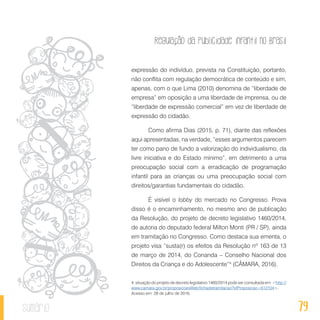 Regulação da publicidade infantil no Brasil
79sumário
expressão do indivíduo, prevista na Constituição, portanto,
não conflita com regulação democrática de conteúdo e sim,
apenas, com o que Lima (2010) denomina de “liberdade de
empresa” em oposição a uma liberdade de imprensa, ou de
“liberdade de expressão comercial” em vez de liberdade de
expressão do cidadão.
Como afirma Dias (2015, p. 71), diante das reflexões
aqui apresentadas, na verdade, “esses argumentos parecem
ter como pano de fundo a valorização do individualismo, da
livre iniciativa e do Estado mínimo”, em detrimento a uma
preocupação social com a erradicação de programação
infantil para as crianças ou uma preocupação social com
direitos/garantias fundamentais do cidadão.
É visível o lobby do mercado no Congresso. Prova
disso é o encaminhamento, no mesmo ano de publicação
da Resolução, do projeto de decreto legislativo 1460/2014,
de autoria do deputado federal Milton Monti (PR / SP), ainda
em tramitação no Congresso. Como destaca sua ementa, o
projeto visa “susta(r) os efeitos da Resolução nº 163 de 13
de março de 2014, do Conanda – Conselho Nacional dos
Direitos da Criança e do Adolescente”4
(CÂMARA, 2016).
4. situação do projeto de decreto legislativo 1460/2014 pode ser consultada em: <http://
www.camara.gov.br/proposicoesWeb/fichadetramitacao?idProposicao=612104>.
Acesso em: 28 de julho de 2016.
 