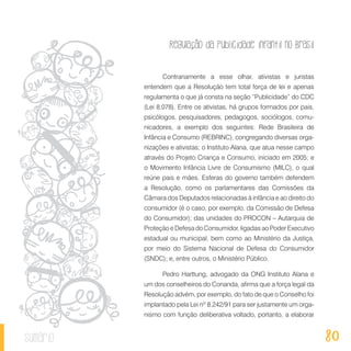Regulação da publicidade infantil no Brasil
80sumário
Contrariamente a esse olhar, ativistas e juristas
entendem que a Resolução tem total força de lei e apenas
regulamenta o que já consta na seção “Publicidade” do CDC
(Lei 8.078). Entre os ativistas, há grupos formados por pais,
psicólogos, pesquisadores, pedagogos, sociólogos, comu-
nicadores, a exemplo dos seguintes: Rede Brasileira de
Infância e Consumo (REBRINC), congregando diversas orga-
nizações e ativistas; o Instituto Alana, que atua nesse campo
através do Projeto Criança e Consumo, iniciado em 2005; e
o Movimento Infância Livre de Consumismo (MILC), o qual
reúne pais e mães. Esferas do governo também defendem
a Resolução, como os parlamentares das Comissões da
Câmara dos Deputados relacionadas à infância e ao direito do
consumidor (é o caso, por exemplo, da Comissão de Defesa
do Consumidor); das unidades do PROCON – Autarquia de
Proteção e Defesa do Consumidor, ligadas ao Poder Executivo
estadual ou municipal, bem como ao Ministério da Justiça,
por meio do Sistema Nacional de Defesa do Consumidor
(SNDC); e, entre outros, o Ministério Público.
Pedro Harttung, advogado da ONG Instituto Alana e
um dos conselheiros do Conanda, afirma que a força legal da
Resolução advém, por exemplo, do fato de que o Conselho foi
implantado pela Lei nº 8.242/91 para ser justamente um orga-
nismo com função deliberativa voltado, portanto, a elaborar
 
