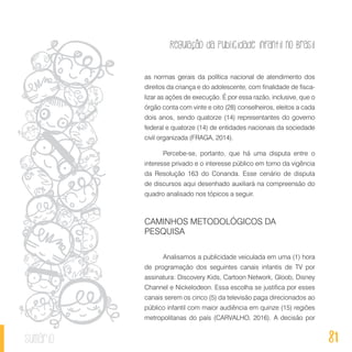Regulação da publicidade infantil no Brasil
81sumário
as normas gerais da política nacional de atendimento dos
direitos da criança e do adolescente, com finalidade de fisca-
lizar as ações de execução. É por essa razão, inclusive, que o
órgão conta com vinte e oito (28) conselheiros, eleitos a cada
dois anos, sendo quatorze (14) representantes do governo
federal e quatorze (14) de entidades nacionais da sociedade
civil organizada (FRAGA, 2014).
Percebe-se, portanto, que há uma disputa entre o
interesse privado e o interesse público em torno da vigência
da Resolução 163 do Conanda. Esse cenário de disputa
de discursos aqui desenhado auxiliará na compreensão do
quadro analisado nos tópicos a seguir.
CAMINHOS METODOLÓGICOS DA
PESQUISA
Analisamos a publicidade veiculada em uma (1) hora
de programação dos seguintes canais infantis de TV por
assinatura: Discovery Kids, Cartoon Network, Gloob, Disney
Channel e Nickelodeon. Essa escolha se justifica por esses
canais serem os cinco (5) da televisão paga direcionados ao
público infantil com maior audiência em quinze (15) regiões
metropolitanas do país (CARVALHO, 2016). A decisão por
 