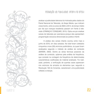 Regulação da publicidade infantil no Brasil
82sumário
analisar a publicidade televisiva foi motivada pelos dados do
Painel Nacional de Televisão, do Ibope Media, que indicam
crescimento, entre os anos de 2004 e 2014, do tempo médio
por dia que crianças brasileiras passam em frente à tele-
visão (CRIANÇA E CONSUMO, 2015). Optou-se por analisar
canais de televisão por assinatura porque eles apresentam
programação exclusiva direcionada ao público infantil.
A análise dos canais infantis ocorreu entre maio e
junho de 2016, em dias variados. No total foram coletados
cinquenta e nove (59) anúncios publicitários, os quais foram
analisados segundo o método de análise de conteúdo
(BARDIN, 2004). Dentre as várias técnicas possíveis da
análise de conteúdo, optamos pela análise de frequência,
que consiste na contagem da frequência de determinadas
características codificadas do material analisado. Foi reali-
zada, portanto, a verificação de quantas vezes apareciam
nos anúncios da amostra os elementos que, segundo a
Resolução 163 do Conanda, caracterizam uma publicidade
voltada a crianças.
 
