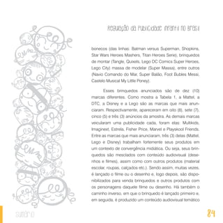Regulação da publicidade infantil no Brasil
84sumário
bonecos (das linhas: Batman versus Superman, Shopkins,
Star Wars Heroes Mashers, Titan Heroes Serie), brinquedos
de montar (Tangle, Quixels, Lego DC Comics Super Heroes,
Lego City) massa de modelar (Super Massa), entre outros
(Navio Comando do Mar, Super Balão, Foot Bubles Messi,
Castelo Musical My Little Poney).
Esses brinquedos anunciados são de dez (10)
marcas diferentes. Como mostra a Tabela 1, a Mattel, a
DTC, a Disney e a Lego são as marcas que mais anun-
ciaram. Respectivamente, apareceram em oito (8), sete (7),
cinco (5) e três (3) anúncios da amostra. As demais marcas
veicularam uma publicidade cada, foram elas: Multikids,
Imaginext, Estrela, Fisher Price, Marvel e Playskool Friends.
Entre as marcas que mais anunciaram, três (3) delas (Mattel,
Lego e Disney) trabalham fortemente seus produtos em
um contexto de convergência midiática. Ou seja, seus brin-
quedos são mesclados com conteúdo audiovisual (dese-
nhos e filmes), assim como com outros produtos (material
escolar, roupas, calçados etc.). Sendo assim, muitas vezes,
é lançado o filme ou o desenho e, logo depois, são dispo-
nibilizados para venda brinquedos e outros produtos com
os personagens daquele filme ou desenho. Há também o
caminho inverso, em que o brinquedo é lançado primeiro e,
em seguida, é produzido um conteúdo audiovisual temático
 