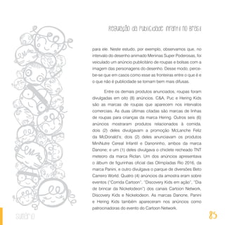 Regulação da publicidade infantil no Brasil
85sumário
para ele. Neste estudo, por exemplo, observamos que, no
intervalo do desenho animado Meninas Super Poderosas, foi
veiculado um anúncio publicitário de roupas e bolsas com a
imagem das personagens do desenho. Desse modo, perce-
be-se que em casos como esse as fronteiras entre o que é e
o que não é publicidade se tornam bem mais difusas.
Entre os demais produtos anunciados, roupas foram
divulgadas em oito (8) anúncios. C&A, Puc e Hering Kids
são as marcas de roupas que aparecem nos intervalos
comerciais. As duas últimas citadas são marcas de linhas
de roupas para crianças da marca Hering. Outros seis (6)
anúncios mostraram produtos relacionados à comida,
dois (2) deles divulgavam a promoção McLanche Feliz
da McDonald’s; dois (2) deles anunciavam os produtos
MiniNutre Cereal Infantil e Danoninho, ambos da marca
Danone; e um (1) deles divulgava o chiclete recheado TNT
meteoro da marca Riclan. Um dos anúncios apresentava
o álbum de figurinhas oficial das Olimpíadas Rio 2016, da
marca Panini, e outro divulgava o parque de diversões Beto
Carreiro World. Quatro (4) anúncios da amostra eram sobre
eventos (“Corrida Cartoon”, “Discovery Kids em ação”, “Dia
de brincar da Nickelodeon”) dos canais Cartoon Network,
Discovery Kids e Nickelodeon. As marcas Danone, Panini
e Hering Kids também apareceram nos anúncios como
patrocinadoras do evento do Cartoon Network.
 