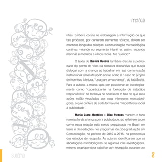 Prefácio
8sumário
nhas. Embora conste na embalagem a informação de que
tais produtos, por conterem elementos tóxicos, devem ser
mantidos longe das crianças, a comunicação mercadológica
continua mirando no segmento infantil e, assim, expondo
meninas e meninos a vários riscos. Até quando?
O texto de Brenda Guedes também discute a publici-
dade do ponto de vista da narrativa discursiva que busca
dialogar com a criança ao trabalhar em sua comunicação
institucional temas de apelo social, como é o caso do projeto
de incentivo à leitura, “Leia para uma criança”, do Itaú Social.
Para a autora, a marca opta por posicionar-se estrategica-
mente como “coparticipante na formação de cidadãos
responsáveis” na tentativa de neutralizar o fato de que suas
ações estão vinculadas aos seus interesses mercadoló-
gicos, o que confere de certa forma uma “importância social
à publicidade”.
Maria Clara Monteiro e Elisa Piedras mantêm o foco
na relação da criança com a publicidade, ao refletirem sobre
como essa relação está sendo pesquisada no Brasil em
teses e dissertações nos programas de pós-graduação em
Comunicação, no período de 2010 a 2015, na perspectiva
dos estudos de recepção. As autoras identificaram que as
abordagens metodológicas de algumas das investigações,
mesmo se propondo a trabalhar com recepção, optaram por
 