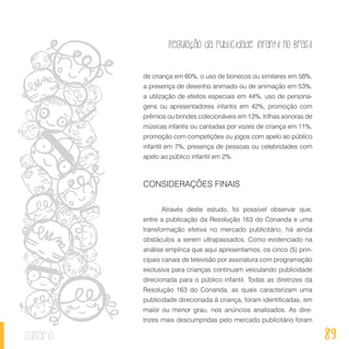 Regulação da publicidade infantil no Brasil
89sumário
de criança em 60%, o uso de bonecos ou similares em 58%,
a presença de desenho animado ou de animação em 53%,
a utilização de efeitos especiais em 44%, uso de persona-
gens ou apresentadores infantis em 42%, promoção com
prêmios ou brindes colecionáveis em 13%, trilhas sonoras de
músicas infantis ou cantadas por vozes de criança em 11%,
promoção com competições ou jogos com apelo ao público
infantil em 7%, presença de pessoas ou celebridades com
apelo ao público infantil em 2%.
CONSIDERAÇÕES FINAIS
Através deste estudo, foi possível observar que,
entre a publicação da Resolução 163 do Conanda e uma
transformação efetiva no mercado publicitário, há ainda
obstáculos a serem ultrapassados. Como evidenciado na
análise empírica que aqui apresentamos, os cinco (5) prin-
cipais canais de televisão por assinatura com programação
exclusiva para crianças continuam veiculando publicidade
direcionada para o público infantil. Todas as diretrizes da
Resolução 163 do Conanda, as quais caracterizam uma
publicidade direcionada à criança, foram identificadas, em
maior ou menor grau, nos anúncios analisados. As dire-
trizes mais descumpridas pelo mercado publicitário foram
 