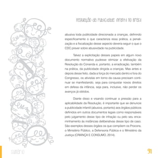 Regulação da publicidade infantil no Brasil
91sumário
abusiva toda publicidade direcionada a crianças, definindo
especificamente o que caracteriza essa prática, a penali-
zação e a fiscalização desse aspecto deveria seguir o que o
CDC prever sobre abusividade na publicidade.
Talvez a explicitação desses papeis em algum novo
documento normativo pudesse otimizar a efetivação da
Resolução do Conanda e, portanto, a erradicação, também
na prática, da publicidade dirigida a crianças. Mas antes e
depois desse feito, dada a força do mercado dentro e fora do
Congresso, os ativistas em torno da causa precisam conti-
nuar se manifestando, seja para conquistar novos direitos
em defesa da infância, seja para, inclusive, não perder os
avanços já obtidos.
Diante disso e visando continuar a pressão para a
aplicabilidade da Resolução, é importante que se denuncie
a publicidade infantil (abusiva, portanto) aos órgãos públicos
definidos em outros documentos legais como responsáveis
pelo julgamento desse tipo de infração ou pelo seu enca-
minhamento às instâncias deliberativas desse tipo de caso.
São exemplos desses órgãos os que compõem os Procons,
o Ministério Público, a Defensoria Pública e o Ministério da
Justiça (CRIANÇA E CONSUMO, 2014).
 