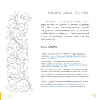 Regulação da publicidade infantil no Brasil
92sumário
Claramente, não se trata de retirar direitos de partici-
pação da criança na sociedade ou minimizar seu protago-
nismo social. Trata-se justamente de respeitar o direito da
criança de, enquanto indivíduo em idade peculiar, receber
cuidados frente à sociedade de consumo para evitar qual-
quer tipo de mal-estar que possa comprometer o seu pleno
desenvolvimento.
REFERÊNCIAS
ALMEIDA, Fátima Ribeiro de; FERREIRA, Joaquim Armando. Obesidade infantil:
a mediação parental do uso dos media. Psychologica, n. 53, p. 237-258,2010.
Disponível em: <http://iduc.uc.pt/index.php/psychologica/article/view/1087/535>.
Acesso em: 20 de maio 2016.
CARVALHO, Vinícius. Canais infantis lideram e Globo News atinge 3º
lugar na TV paga; confira o ranking. TV Foco, 20 jun. 2016. Disponível em:
<http://www.otvfoco.com.br/globonews-atinge-3-lugar-dos-mais-vistos-na-tv-paga-
confira-o-ranking/>. Acesso em: 21 jun. 2016.
COOK, D. T. Children as consumers. In: QVORTRUP, J. et al. The Palgrave Handbook
of Childhood Studies. Hampshire/England: Palgrave Macmillian, 2011. p. 332-346.
COOK, Daniel Thomas. The Commodification of Childhood: the Children`s clothing
industry and the rise of the child con­sumer. Durham & London: Duke University Press,
2004.
CRIANÇA E CONSUMO. Tempo de crianças e adolescentes assistindo TV aumenta
em 10 anos. EBC-Empresa Brasileira de Comunicação, 26 jun. 2016. Disponível
em: <http://www.ebc.com.br/infantil/para-pais/2015/06/tempo-de-criancas-e-
adolescentes-assistindo-tv-aumenta-em-10-anos>. Acesso em: 30 maio 2016.
 