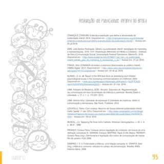 Regulação da publicidade infantil no Brasil
93sumário
CRIANÇA E CONSUMO Entenda a resolução que define a abusividade da
publicidade infantil. 2014. Disponível em: <http://criancaeconsumo.org.br/noticias/
entenda-a-resolucao-que-define-a-abusividade-da-publicidade-infantil/>. Acesso em:
25 jul 2016.
DIAS, Julia Santos Rodrigues. Gênero na publicidade infantil: estratégias de marketing
e representações. 2016. 151f. Dissertação (Mestrado em Mídia e Cotidiano) – Instituto
de Arte e Comunicação Social, Universidade Federal Fluminense, Niterói-RJ. 2016.
Disponível em: <http://www.academia.edu/23766311/ge_nero_na_publicidade_
infantil_estrate_gias_de_marketing_e_representac_o_es>. Acesso em: 27 jul. 2016.
FRAGA, Vitor. CONANDA dá limites a anúncios direcionados ao público infantil.
OABRJ Digital. 2014. Disponível em: <http://www.oabrj.org.br/materia-tribuna-do-
advogado/18110-conanda-da>. Acesso em: 25 de jul. 2016.
KUNKEL, D. et. all. Report of the APA task force on advertising and children:
psychological issues in the increasing commercialization of childhood, 2004.
Disponível em: <www.apa.org/releases/childrenads.pdf#search=%22FTC%20
report%201978%20advertising%22>. Acesso em: 01 mar. 2016.
LIMA, Kelsiane de Medeiros; GÓIS, Veruska Sayonara de. Regulamentação
da comunicação em face da proteção da infância e juventude. Revista Direito e
Liberdade, v. 17, n. 1, p. 173-207, 2015.
LIMA, Venício Artur. Liberdade de expressão X Liberdade de imprensa: direito à
comunicação e democracia. São Paulo: Publisher, 2010.
LOCATELLI, Pietro. Com criança, Maurício de Sousa defende publicidade infantil.
Carta Capital, 11 abr. 2014. Disponível em: <http://www.cartacapital.com.br/blogs/
midiatico/mauricio-de-sousa-usa-crianca-para-defender-publicidade-infantil-6270.
html>. Acesso em: 28 jul. 2016.
McNEAL, J.U. Tappping the three kid’s markets. American Demographics, v. 20, n. 4,
p. 36-41, 1998.
PIERANTI, Octavio Pena. Censura versus regulação de conteúdo: em busca de uma
definição conceitual. In: SARAVIA, Enrique; MARTINS, Paulo Emílio Matos; PIERANTI,
Octavio Pena (org.). Democracia e regulação dos meios de comunicação de massa.
Rio de Janeiro: FGV, 2008.
SAMPAIO, I. S. V. Publicidade e infância: uma relação perigosa. In: VIVARTA, Veet
(org.). Infância e consumo: estudos no campo da comunicação. Brasília: ANDI;
Instituto Alana, 2009.
 