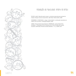 Regulação da publicidade infantil no Brasil
94sumário
SCHOR, Juliet B. Nascidos para comprar: uma leitura essencial para orientarmos
nossas crianças na era do consumismo. São Paulo: Editora Gente, 2009.
STEINBERG, S; KINCHELOE, J (orgs.). Cultura Infantil: a construção corporativa da
infância. Rio de Janeiro: Civilização Brasileira, 2004.
THIBAU, Tereza Cristina Sorice Baracho; RODRIGUES, Joanna Paixão Pinto
Rodrigues. A Resolução 163 do Conanda como meio de tutela das crianças
enquanto coletividade. Revista de Direito Brasileira, v. 12, p. 68-86, 2015.
 
