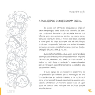 Feito Para Você?
96sumário
A PUBLICIDADE COMO SINTOMA SOCIAL
De acordo com a linha das pesquisas que lança um
olhar antropológico sobre a cultura de consumo, os anún-
cios publicitários têm uma função ampliada. Mais do que
informar sobre um produto ou serviço, ou mesmo persu-
adir para o consumo direto, o mundo das ideias projetado
e fixado junto ao corpo social por vias da comunicação
publicitária compreende “estilos de vida, visões de mundo,
sensações, emoções, relações humanas, sistemas de clas-
sificação” (ROCHA, 2006, p.16), etc..
Everardo Rocha (2006) pontua, assim, como “produtos
e serviços são vendidos para quem pode comprar” enquanto
“os anúncios, entretanto, são vendidos indistintamente”, e
indica, por meio dessa constatação “o espaço disponível
para a mensagem publicitária falar com a sociedade e falar
da sociedade” (Idem).
O autor agrega ao seu raciocínio o depoimento de
um publicitário que colabora para a formulação de uma
concepção cara ao presente trabalho: a de publicidade
como sintoma social. Segundo o profissional anônimo entre-
vistado, a história de um momento social, ou de um lugar,
pode ser contada talvez mais por seus anúncios que por
seus fatos em si.
 