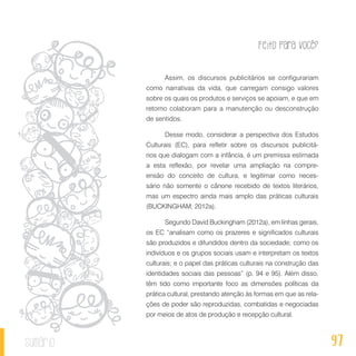 Feito Para Você?
97sumário
Assim, os discursos publicitários se configurariam
como narrativas da vida, que carregam consigo valores
sobre os quais os produtos e serviços se apoiam, e que em
retorno colaboram para a manutenção ou desconstrução
de sentidos.
Desse modo, considerar a perspectiva dos Estudos
Culturais (EC), para refletir sobre os discursos publicitá-
rios que dialogam com a infância, é um premissa estimada
a esta reflexão, por revelar uma ampliação na compre-
ensão do conceito de cultura, e legitimar como neces-
sário não somente o cânone recebido de textos literários,
mas um espectro ainda mais amplo das práticas culturais
(BUCKINGHAM, 2012a).
Segundo David Buckingham (2012a), em linhas gerais,
os EC “analisam como os prazeres e significados culturais
são produzidos e difundidos dentro da sociedade; como os
indivíduos e os grupos sociais usam e interpretam os textos
culturais; e o papel das práticas culturais na construção das
identidades sociais das pessoas” (p. 94 e 95). Além disso,
têm tido como importante foco as dimensões políticas da
prática cultural, prestando atenção às formas em que as rela-
ções de poder são reproduzidas, combatidas e negociadas
por meios de atos de produção e recepção cultural.
 