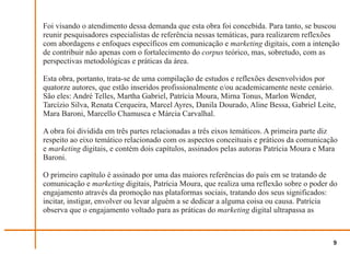 Foi visando o atendimento dessa demanda que esta obra foi concebida. Para tanto, se buscou
reunir pesquisadores especialistas de referência nessas temáticas, para realizarem reflexões
com abordagens e enfoques específicos em comunicação e marketing digitais, com a intenção
de contribuir não apenas com o fortalecimento do corpus teórico, mas, sobretudo, com as
perspectivas metodológicas e práticas da área.

Esta obra, portanto, trata-se de uma compilação de estudos e reflexões desenvolvidos por
quatorze autores, que estão inseridos profissionalmente e/ou academicamente neste cenário.
São eles: André Telles, Martha Gabriel, Patrícia Moura, Mirna Tonus, Marlon Wender,
Tarcízio Silva, Renata Cerqueira, Marcel Ayres, Danila Dourado, Aline Bessa, Gabriel Leite,
Mara Baroni, Marcello Chamusca e Márcia Carvalhal.

A obra foi dividida em três partes relacionadas a três eixos temáticos. A primeira parte diz
respeito ao eixo temático relacionado com os aspectos conceituais e práticos da comunicação
e marketing digitais, e contém dois capítulos, assinados pelas autoras Patrícia Moura e Mara
Baroni.

O primeiro capítulo é assinado por uma das maiores referências do país em se tratando de
comunicação e marketing digitais, Patrícia Moura, que realiza uma reflexão sobre o poder do
engajamento através da promoção nas plataformas sociais, tratando dos seus significados:
incitar, instigar, envolver ou levar alguém a se dedicar a alguma coisa ou causa. Patrícia
observa que o engajamento voltado para as práticas do marketing digital ultrapassa as



                                                                                          9
 