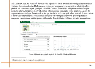 No Double Click Ad Planner 9 por sua vez, é possível obter diversas informações referentes às
                               ,
visitas a determinado site. Dados que, a priori, seriam acessíveis somente a administradores
podem ser consultados por qualquer cidadão. Como a ferramenta não permite consulta por
palavras-chave, lançamos o site oficial do Ministério da Educação como exemplo. Além do
aspecto do marketing e da comunicação, que também pode ser aplicado a instituições de ensino
a partir dessa ferramenta, acreditamos que essas informações oferecem grande potencial
enquanto elemento de análise para a elaboração de estratégias políticas no setor educacional.




                        Fonte: Elaboração própria a partir de Double Click Ad Planner


9 Disponível em http://www.google.com/adplanner/


                                                                                        105
 