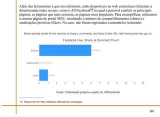 Além das ferramentas a que nos referimos, estão disponíveis na web estatísticas referentes a
determinadas redes sociais, como o All Facebook10 no qual é possível conferir as principais
                                                    ,
páginas, as páginas que mais crescem, as páginas mais populares. Para exemplificar, utilizamos
a mesma página do portal MEC, resultando o número de compartilhamentos (shares) e
sinalizações positivas (likes). No caso, não foram registrados comentários (coments).




                                Fonte: Elaboração própria a partir de AllFacebook

10 Disponível em http://statistics.allfacebook.com/pages


                                                                                        107
 