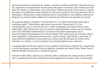barreiras do processo de decisão de compra e caminha ao lado da satisfação, fazendo com que
fãs, seguidores ou consumidores de uma marca não apenas consumam, mas exibam para suas
redes de contato, no ciberespaço, suas motivações e objetos de desejo. Para a autora, a adesão
das marcas às plataformas sociais digitais fez com que a gestão de marketing buscasse não só
abordagens e limites para o relacionamento com os consumidores, mas também, maneiras de
despertar sua atenção dentre milhares de estímulos por milésimos de segundos na internet.

No segundo capítulo, intitulado “Comunicação 2.0 - O virtual construindo pontes para o
marketing digital”, Mara Baroni apresenta o conceito de Comunicação 2.0 e seu
entrelaçamento com os conceitos de real e virtual, abordando suas características e suas
implicações. Mara dá dicas de como se construir relacionamentos virtuais, que ela entende
como uma habilidade fundamental de ser desenvolvida pelas organizações para o
desenvolvimento dos programas de marketing digital. Para tanto, passa por conceitos chaves
como imaginário, comunicação inconsciente, causa do desejo, cibercultura e marketing. E,
como forma de tangibilizar as discussões que realiza, trata da utilização do Twitter nessa
interação on e off-line e os novos desafios do marketing digital nesses contextos.

A segunda parte da obra diz respeito ao eixo temático relacionado a métricas em comunicação
e marketing digitais, contando com três capítulos, assinados por André Telles; Mirna Tonus e
Marlom Wender; Tarcizio Silva e Renata Cerqueira.

O mestre André Telles, pioneiro nas reflexões sobre o ambiente das mídias sociais no Brasil,
abre a segunda parte da obra, tratando do modo pragmático de sempre, sobre a interpretação


                                                                                          10
 