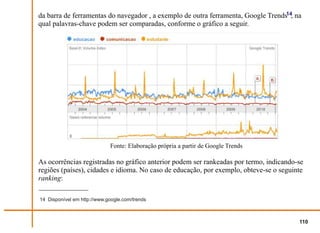 da barra de ferramentas do navegador , a exemplo de outra ferramenta, Google Trends14, na
qual palavras-chave podem ser comparadas, conforme o gráfico a seguir.




                             Fonte: Elaboração própria a partir de Google Trends

As ocorrências registradas no gráfico anterior podem ser rankeadas por termo, indicando-se
regiões (países), cidades e idioma. No caso de educação, por exemplo, obteve-se o seguinte
ranking:

14 Disponível em http://www.google.com/trends



                                                                                        110
 
