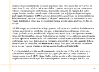 Esses novos consumidores são racionais, mas muito mais emocionais. São seres ativos na
passividade de suas cadeiras e de seus teclados; com uma mensagem apenas, contaminam
todos os seus amigos com a informação, danificando a imagem da empresa. Em outros
tempos, bastava uma boa base de dados e informações que se julgavam importantes para
estabelecer estratégias de CRM (Customer Relationship Management ou Gerenciamento do
Relacionamento), que tem como objetivo “simples” a construção e a manutenção de uma
relação duradoura, a fim de que o consumidor indique a outro aquela empresa, produto ou
serviço.

O CRM sempre necessitou de tecnologia para sua utilização, mas essa base de dados estava
limitada a questionários simplistas, nos quais se registravam ocorrências de compra do
cliente, profissão, renda, escolaridade, religião, entre outros itens, com algumas evoluções
para o perfil psicográfico, mas, ao final, resumia-se, muitas vezes, à aplicação em estratégias
de datas e produtos promocionais, utilizando como comunicação o envio de malas-diretas ou
telefonemas. Com esses dados, pode-se conhecer o consumidor, mas não a geração de hoje.
Esta não quer ser conhecida, mas reconhecida, deseja fazer parte, ser ouvida, reclama ou
elogia e exige resposta imediata e pública, demonstrando que foi atendida.

A revolução digital ocorrida nas últimas décadas permitiu que o CRM entre empresas e
consumidores ampliasse a comunicação, mas, agora, por meio de canais interativos e
pessoais, como e-mail, MSN, Skype, SMS e mídias sociais, sendo estas muito mais que
simples canais de comunicação. São um meio perfeito para as estratégias de CRM por



                                                                                            114
 