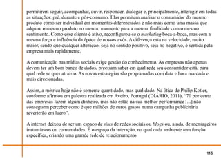 permitirem seguir, acompanhar, ouvir, responder, dialogar e, principalmente, interagir em todas
as situações: pré, durante e pós-consumo. Elas permitem analisar o consumidor do mesmo
produto como ser individual em momentos diferenciados e não mais como uma massa que
adquire o mesmo produto no mesmo momento para a mesma finalidade com o mesmo
sentimento. Como esse cliente é ativo, reconfigurou-se o marketing boca-a-boca, mas com a
mesma força e influência da época de nossos avós. A diferença está na velocidade, muito
maior, sendo que qualquer alteração, seja no sentido positivo, seja no negativo, é sentida pela
empresa mais rapidamente.

A comunicação nas mídias sociais exige gestão do conhecimento. As empresas não apenas
devem ter um bom banco de dados, precisam saber em qual rede seu consumidor está, para
qual rede se quer atraí-lo. As novas estratégias são programadas com data e hora marcada e
mais direcionadas.

Assim, a métrica hoje não é somente quantidade, mas qualidade. Na ótica de Philip Kotler,
conforme afirmou em palestra realizada em Aveiro, Portugal (DIÁRIO, 2011), “70 por cento
das empresas fazem algum dinheiro, mas não estão na sua melhor performance [...] não
conseguem perceber como é que milhões de euros gastos numa campanha publicitária
reverterão em lucro”.

A internet deixou de ser um espaço de sites de redes sociais ou blogs ou, ainda, de mensageiros
instantâneos ou comunidades. É o espaço da interação, no qual cada ambiente tem função
específica, criando uma grande rede de relacionamento.


                                                                                          115
 