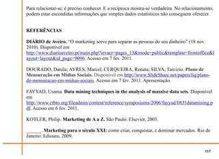 Para relacionar-se, é preciso conhecer. E a recíproca mostra-se verdadeira. No relacionamento,
podem estar escondidas informações que simples dados estatísticos não conseguem oferecer.


REFERÊNCIAS

DIÁRIO de Aveiro. “O marketing serve para separar as pessoas do seu dinheiro” (18 nov.
2010). Disponível em
http://www.diarioaveiro.pt/main.php?srvacr=pages_13&mode=public&template=frontoffice&l
ayout=layout&id_page=9096. Acesso em 7 fev. 2011.

DOURADO, Danila; AYRES, Marcel; CERQUEIRA, Renata; SILVA, Tarcízio. Plano de
Mensuração em Mídias Sociais. Disponível em http://www.SlideShare.net/papercliq/plano-
de-mensuracao-em-midias-sociais. Acesso em 7 fev. 2011. Apresentação.

FAYYAD, Usama. Data mining techniques in the analysis of massive data sets. Disponível
em
http://www.ctbto.org/fileadmin/content/reference/symposiums/2006/fayyad/0831datamining.p
df. Acesso em 6 fev. 2011.

KOTLER, Philip. Marketing de A a Z. São Paulo: Elsevier, 2003.

______. Marketing para o século XXI: como criar, conquistar, e dominar mercados. Rio de
Janeiro: Ediouro, 2009.


                                                                                         117
 