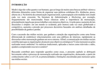 INTRODUÇÃO

Medir é algo tão velho quanto o ser humano, que ao longo de muitos anos buscou atribuir valores a
diferentes dimensões como forma de organizar suas práticas cotidianas (Ex. distâncias, pesos,
alturas etc.). Na história da comunicação organizacional, a preocupação com medidas tem estado
cada vez mais crescente. Na literatura de Administração e Marketing, por exemplo,
frequentemente são mencionadas frases clássicas sobre a importância da mensuração,
principalmente àquela que possa trabalhar com números objetivos. A razão para o aumento de tais
discussões é simples: em um mundo (o ocidental, pelo menos) cada vez mais globalizado e
competitivo, aumenta a pressão por processos decisórios baseados em análises detalhadas de
possibilidades de ganhos e perdas.

Com a ascensão das mídias sociais, que ganham a atenção das organizações como uma forma
diferenciada de estabelecer relacionamentos com seus públicos de interesse, rapidamente as
discussões sobre mensuração ganham um novo entorno. Afinal, a comunicação em mídias sociais
contribui para que as organizações alcancem seus objetivos estratégicos? Como mensurar as ações
realizadas nesse ambiente? As métricas tradicionais, aplicadas a meios como televisão e rádio,
ajudam a compreender esse novo cenário?

Buscando contribuir para responder questões como essas, o presente capítulo se debruçará
brevemente sobre o processo de mensuração realizado nas organizações, destacando, a partir do
conhecimento sobre a web 2.0, as potencialidades e limitações encontradas para mensurar ações
nas mídias sociais.


                                                                                           120
 