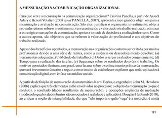 A MENSURAÇÃO NA COMUNICAÇÃO ORGANIZACIONAL

Para que serve a mensuração na comunicação organizacional? Cristina Panella, a partir de Assaël
Adary e Benoît Volatier (2008 apud PANELLA, 2007), apresenta cinco grandes objetivos para a
mensuração e avaliação na comunicação. São eles: justificar o orçamento; investimento; obter a
prova do retorno sobre o investimento; ver reconhecido e valorizado o trabalho realizado; otimizar
a estratégia e suas ações de comunicação; apoiar a tomada de decisão e a avaliação de riscos. Como
a autora aponta, são objetivos que se referem à valorização do profissional e aos objetivos do
trabalho realizado.

Apesar dos benefícios apontados, a mensuração nas organizações costuma ser evitada por muitos
profissionais devido a uma série de razões, como a ausência ou desconhecimento de/sobre: (a)
Ferramentas adequadas; (b) Método de trabalho; (c) Dados a serem avaliados conjuntamente; (d)
Tempo para a realização das tarefas; (e) Segurança sobre os resultados do próprio trabalho1. Os
motivos apontados ilustram, em geral, uma lacuna sobre o conhecimento prático da mensuração,
que será brevemente descrito a seguir, com o intuito de estabelecer os pilares que serão aplicados à
comunicação digital, com ênfase nas mídias sociais.

A partir da definição de mensuração do matemático Karol Berka, o engenheiro John M. Henshaw
(2006) explica que três elementos estão envolvidos no processo: o objeto da mensuração (o que é
medido), o resultado (dados resultantes da mensuração), e operações empíricas de mediação
(modo pelo qual os dados brutos são associados à realidade e aplicados). Douglas Hubbard (2010),
ao criticar a noção de intangibilidade, diz que “não importa o quão 'vaga' é a medição, é ainda


                                                                                              121
 