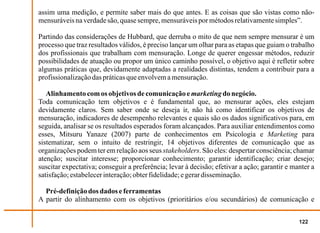 assim uma medição, e permite saber mais do que antes. E as coisas que são vistas como não-
mensuráveis na verdade são, quase sempre, mensuráveis por métodos relativamente simples”.

Partindo das considerações de Hubbard, que derruba o mito de que nem sempre mensurar é um
processo que traz resultados válidos, é preciso lançar um olhar para as etapas que guiam o trabalho
dos profissionais que trabalham com mensuração. Longe de querer engessar métodos, reduzir
possibilidades de atuação ou propor um único caminho possível, o objetivo aqui é refletir sobre
algumas práticas que, devidamente adaptadas a realidades distintas, tendem a contribuir para a
profissionalização das práticas que envolvem a mensuração.

   Alinhamento com os objetivos de comunicação e marketing do negócio.
Toda comunicação tem objetivos e é fundamental que, ao mensurar ações, eles estejam
devidamente claros. Sem saber onde se deseja ir, não há como identificar os objetivos de
mensuração, indicadores de desempenho relevantes e quais são os dados significativos para, em
seguida, analisar se os resultados esperados foram alcançados. Para auxiliar entendimentos como
esses, Mitsuru Yanaze (2007) parte de conhecimentos em Psicologia e Marketing para
sistematizar, sem o intuito de restringir, 14 objetivos diferentes de comunicação que as
organizações podem ter em relação aos seus stakeholders. São eles: despertar consciência; chamar
atenção; suscitar interesse; proporcionar conhecimento; garantir identificação; criar desejo;
suscitar expectativa; conseguir a preferência; levar à decisão; efetivar a ação; garantir e manter a
satisfação; estabelecer interação; obter fidelidade; e gerar disseminação.

  Pré-definição dos dados e ferramentas
A partir do alinhamento com os objetivos (prioritários e/ou secundários) de comunicação e


                                                                                              122
 