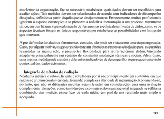 marketing da organização, faz-se necessário estabelecer quais dados devem ser recolhidos para
avaliar ações. Tais medidas devem ser selecionadas de acordo com indicadores de desempenho
desejados, definidos a partir daquilo que se deseja mensurar. Erroneamente, muitos profissionais
ignoram o aspecto estratégico e se prendem a reduzir a mensuração a um processo meramente
tático, em que há uma supervalorização de ferramentas e coleta desenfreada de dados, como se os
aspectos técnicos fossem os únicos responsáveis por estabelecer as possibilidades e os limites do
que mensurar.

A pré-definição dos dados e ferramentas, contudo, não pode ser vista como uma etapa engessada.
Caso, por algum motivo, os gestores não estejam obtendo as respostas desejadas para as questões
levantadas na mensuração, é preciso ter flexibilidade para retirar/adicionar dados, buscando
adaptar-se principalmente em cenários de constantes mudanças técnicas e sociais. Além disso,
uma mesma medida pode atender a diferentes indicadores de desempenho, o que requer uma visão
contextual dos dados existentes.

  Integração de métodos de avaliação
Nenhuma métrica é auto-suficiente e reveladora por si só, principalmente em contextos em que
mídias se cruzam constantemente, tornando complexa a atividade da mensuração. Recomenda-se,
portanto, que não só diferentes medidas sejam levadas em consideração, para uma avaliação
complementar das ações, como também que a comunicação organizacional integrada se reflita na
combinação das medidas específicas de cada mídia, em prol de um resultado mais amplo e
adequado.



                                                                                           123
 
