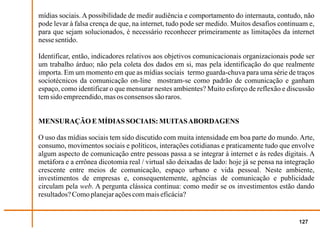 mídias sociais. A possibilidade de medir audiência e comportamento do internauta, contudo, não
pode levar à falsa crença de que, na internet, tudo pode ser medido. Muitos desafios continuam e,
para que sejam solucionados, é necessário reconhecer primeiramente as limitações da internet
nesse sentido.

Identificar, então, indicadores relativos aos objetivos comunicacionais organizacionais pode ser
um trabalho árduo; não pela coleta dos dados em si, mas pela identificação do que realmente
importa. Em um momento em que as mídias sociais termo guarda-chuva para uma série de traços
sociotécnicos da comunicação on-line mostram-se como padrão de comunicação e ganham
espaço, como identificar o que mensurar nestes ambientes? Muito esforço de reflexão e discussão
tem sido empreendido, mas os consensos são raros.


MENSURAÇÃO E MÍDIAS SOCIAIS: MUITAS ABORDAGENS

O uso das mídias sociais tem sido discutido com muita intensidade em boa parte do mundo. Arte,
consumo, movimentos sociais e políticos, interações cotidianas e praticamente tudo que envolve
algum aspecto de comunicação entre pessoas passa a se integrar à internet e às redes digitais. A
metáfora e a errônea dicotomia real / virtual são deixadas de lado: hoje já se pensa na integração
crescente entre meios de comunicação, espaço urbano e vida pessoal. Neste ambiente,
investimentos de empresas e, consequentemente, agências de comunicação e publicidade
circulam pela web. A pergunta clássica continua: como medir se os investimentos estão dando
resultados? Como planejar ações com mais eficácia?


                                                                                            127
 
